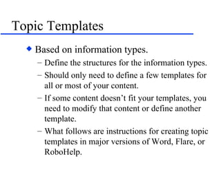 Topic Templates Based on information types. Define the structures for the information types. Should only need to define a few templates for all or most of your content. If some content doesn’t fit your templates, you need to modify that content or define another template. What follows are instructions for creating topic templates in major versions of Word, Flare, or RoboHelp. 