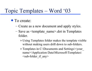 Topic Templates – Word ‘03 To create: Create as a new document and apply styles. Save as <template_name>.dot in Templates folder. Using Templates folder makes the template visible without making users drill down to sub-folders. Templates in C:\Documents and Settings\<your_ name>\Application Data\Microsoft\Templates\ <sub-folder_if_any> 