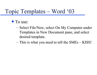 Topic Templates – Word ‘03 To use: Select File/New, select On My Computer under Templates in New Document pane, and select desired template. This is what you need to tell the SMEs – KISS! 