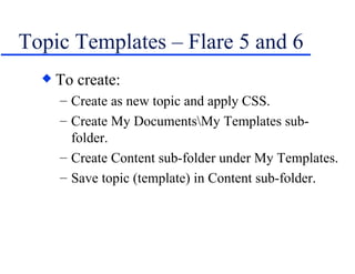Topic Templates – Flare 5 and 6 To create: Create as new topic and apply CSS. Create My Documents\My Templates sub-folder. Create Content sub-folder under My Templates. Save topic (template) in Content sub-folder. 