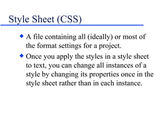 Style Sheet (CSS) A file containing all (ideally) or most of the format settings for a project. Once you apply the styles in a style sheet to text, you can change all instances of a style by changing its properties once in the style sheet rather than in each instance. 