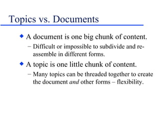 Topics vs. Documents A document is one big chunk of content. Difficult or impossible to subdivide and re-assemble in different forms. A topic is one little chunk of content. Many topics can be threaded together to create the document  and  other forms – flexibility. 