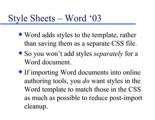 Style Sheets – Word ‘03 Word adds styles to the template, rather than saving them as a separate CSS file. So you won’t add styles  separately  for a Word document. If importing Word documents into online authoring tools, you  do  want styles in the Word template to match those in the CSS as much as possible to reduce post-import cleanup. 