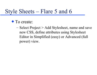 Style Sheets – Flare 5 and 6 To create: Select Project > Add Stylesheet, name and save new CSS, define attributes using Stylesheet Editor in Simplified (easy) or Advanced (full power) view. 