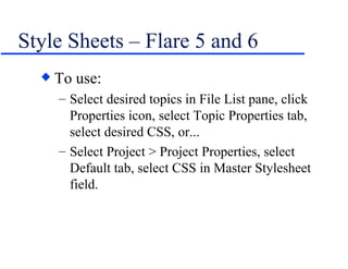 Style Sheets – Flare 5 and 6 To use: Select desired topics in File List pane, click Properties icon, select Topic Properties tab, select desired CSS, or... Select Project > Project Properties, select Default tab, select CSS in Master Stylesheet field. 