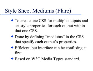 Style Sheet Mediums (Flare) To create one CSS for multiple outputs and set style properties for each output within that one CSS. Done by defining “mediums” in the CSS that specify each output’s properties. Efficient, but interface can be confusing at first. Based on W3C Media Types standard. 