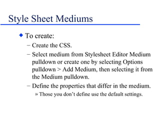 Style Sheet Mediums To create: Create the CSS. Select medium from Stylesheet Editor Medium pulldown or create one by selecting Options pulldown > Add Medium, then selecting it from the Medium pulldown. Define the properties that differ in the medium. Those you don’t define use the default settings. 