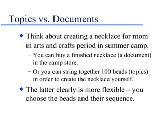 Topics vs. Documents Think about creating a necklace for mom in arts and crafts period in summer camp. You can buy a finished necklace (a document) in the camp store. Or you can string together 100 beads (topics) in order to create the necklace yourself. The latter clearly is more flexible – you choose the beads and their sequence. 