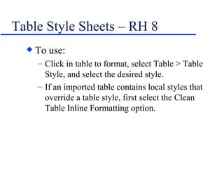 Table Style Sheets – RH 8 To use: Click in table to format, select Table > Table Style, and select the desired style. If an imported table contains local styles that override a table style, first select the Clean Table Inline Formatting option. 