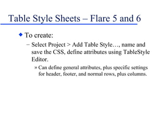 Table Style Sheets – Flare 5 and 6 To create: Select Project > Add Table Style…, name and save the CSS, define attributes using TableStyle Editor. Can define general attributes, plus specific settings for header, footer, and normal rows, plus columns. 