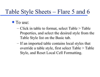 Table Style Sheets – Flare 5 and 6 To use: Click in table to format, select Table > Table Properties, and select the desired style from the Table Style list on the Basic tab. If an imported table contains local styles that override a table style, first select Table > Table Style, and Reset Local Cell Formatting. 
