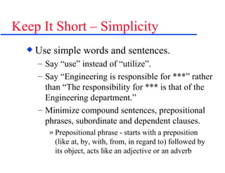 Keep It Short – Simplicity Use simple words and sentences. Say “use” instead of “utilize”. Say “Engineering is responsible for ***” rather than “The responsibility for *** is that of the Engineering department.” Minimize compound sentences, prepositional phrases, subordinate and dependent clauses. Prepositional phrase - starts with a preposition (like at, by, with, from, in regard to) followed by its object, acts like an adjective or an adverb  