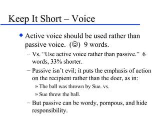 Keep It Short – Voice Active voice should be used rather than passive voice.  (  )  9 words. Vs. “Use active voice rather than passive.”  6 words, 33% shorter. Passive isn’t evil; it puts the emphasis of action on the recipient rather than the doer, as in: The ball was thrown by Sue. vs. Sue threw the ball. But passive can be wordy, pompous, and hide responsibility. 