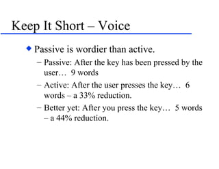 Keep It Short – Voice Passive is wordier than active. Passive: After the key has been pressed by the user…  9 words Active: After the user presses the key…  6 words – a 33% reduction. Better yet: After you press the key…  5 words – a 44% reduction. 