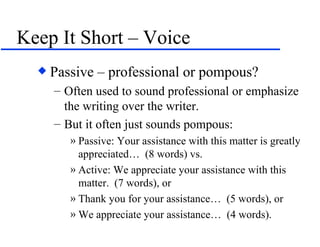 Keep It Short – Voice Passive – professional or pompous? Often used to sound professional or emphasize the writing over the writer. But it often just sounds pompous: Passive: Your assistance with this matter is greatly appreciated…  (8 words) vs. Active: We appreciate your assistance with this matter.  (7 words), or Thank you for your assistance…  (5 words), or We appreciate your assistance…  (4 words). 