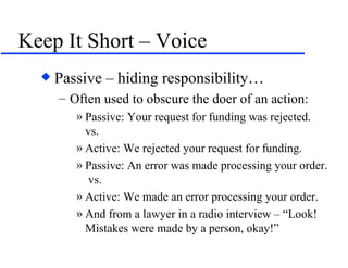 Keep It Short – Voice Passive – hiding responsibility… Often used to obscure the doer of an action: Passive: Your request for funding was rejected.  vs. Active: We rejected your request for funding. Passive: An error was made processing your order.  vs. Active: We made an error processing your order. And from a lawyer in a radio interview – “Look!  Mistakes were made by a person, okay!” 