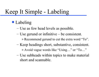 Keep It Simple - Labeling Labeling Use as few head levels as possible. Use gerund or infinitive – be consistent.  Recommend gerund to cut the extra word “To”. Keep headings short, substantive, consistent. Avoid vague words like “Using…” or “To…” Use subheads within topics to make material short and scannable. 