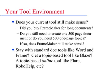 Your Tool Environment Does your current tool still make sense? Did you buy FrameMaker for long documents? Do you still need to create one 500 page docu-ment or do you need 500 one-page topics? If so, does FrameMaker still make sense? Stay with standard doc tools like Word and Frame?  Get a topic-based tool like Blaze?  A topic-based  online  tool like Flare, RoboHelp, etc? 