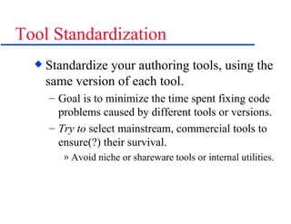 Tool Standardization Standardize your authoring tools, using the same version of each tool. Goal is to minimize the time spent fixing code problems caused by different tools or versions. Try to  select mainstream, commercial tools to ensure(?) their survival. Avoid niche or shareware tools or internal utilities. 