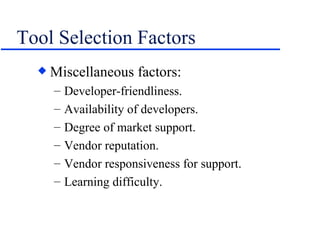 Tool Selection Factors Miscellaneous factors: Developer-friendliness. Availability of developers. Degree of market support. Vendor reputation. Vendor responsiveness for support. Learning difficulty. 
