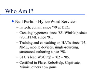Who Am I? Neil Perlin - Hyper/Word Services. In tech. comm. since ‘79 at DEC. Creating hypertext since ’85, WinHelp since ’90, HTML since ‘91. Training and consulting on HATs since ’95, XML, mobile devices, single-sourcing, structured authoring since ‘98. STC’s lead W3C rep – ’02 – ‘05. Certified in Flare, RoboHelp, Captivate, Mimic, others now gone. 