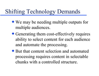 Shifting Technology Demands We may be needing multiple outputs for multiple audiences. Generating them cost-effectively requires ability to select content for each audience and automate the processing. But that content selection and automated processing requires content in selectable chunks with a controlled structure. 