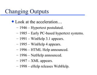 Changing Outputs Look at the acceleration… 1946 – Hypertext postulated. 1985 – Early PC-based hypertext systems. 1991 – WinHelp 3.1 appears.  1995 – WinHelp 4 appears. 1996 – HTML Help announced. 1996 – NetHelp announced. 1997 – XML appears. 1998 – eHelp releases WebHelp. 