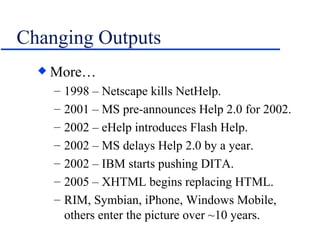 Changing Outputs More… 1998 – Netscape kills NetHelp. 2001 – MS pre-announces Help 2.0 for 2002. 2002 – eHelp introduces Flash Help. 2002 – MS delays Help 2.0 by a year. 2002 – IBM starts pushing DITA. 2005 – XHTML begins replacing HTML. RIM, Symbian, iPhone, Windows Mobile, others enter the picture over ~10 years. 