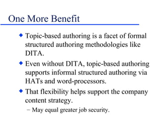One More Benefit Topic-based authoring is a facet of formal structured authoring methodologies like DITA. Even without DITA, topic-based authoring supports informal structured authoring via HATs and word-processors. That flexibility helps support the company content strategy. May equal greater job security. 