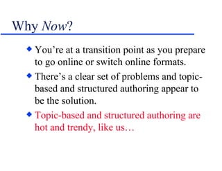 Why  Now ? You’re at a transition point as you prepare to go online or switch online formats. There’s a clear set of problems and topic-based and structured authoring appear to be the solution. Topic-based and structured authoring   are hot and trendy, like us… 