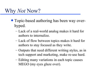 Why  Not  Now? Topic-based authoring has been way over-hyped. Lack of a real-world analog makes it hard for authors to internalize. Lack of flow between topics makes it hard for authors to stay focused as they write. Outputs that need different writing styles, as in tech support and marketing, make re-use hard. Editing many variations in each topic causes MEGO (my eyes glaze over). 