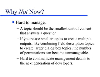 Why  Not  Now? Hard to manage. A topic should be the smallest unit of content that answers a question. If you re-use smaller topics to create multiple outputs, like combining field description topics to create larger dialog box topics, the number of permutations can become unmanageable. Hard to communicate management details to the next generation of developers. 