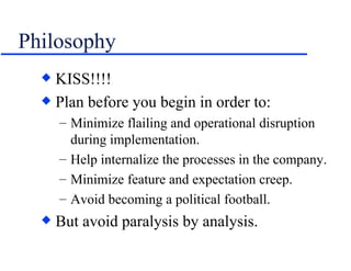 Philosophy KISS!!!! Plan before you begin in order to: Minimize flailing and operational disruption during implementation. Help internalize the processes in the company. Minimize feature and expectation creep. Avoid becoming a political football. But avoid paralysis by analysis. 