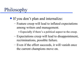 Philosophy If you don’t plan and internalize: Feature creep will lead to inflated expectations among writers and management. Especially if there’s a political aspect to the creep. Expectations creep will lead to disappointment, recriminations, possible failure. Even if the effort succeeds, it will vanish once the current champions move on. 