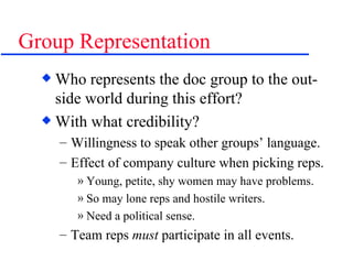 Group Representation Who represents the doc group to the out-side world during this effort? With what credibility? Willingness to speak other groups’ language. Effect of company culture when picking reps. Young, petite, shy women may have problems. So may lone reps and hostile writers. Need a political sense. Team reps  must  participate in all events. 