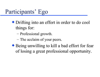 Participants’ Ego Drifting into an effort in order to do cool things for: Professional growth. The acclaim of your peers. Being unwilling to kill a bad effort for fear of losing a great professional opportunity.  