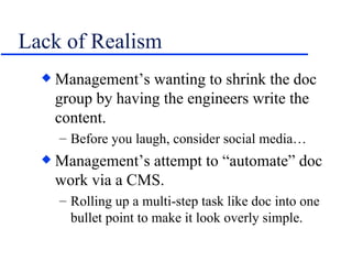 Lack of Realism Management’s wanting to shrink the doc group by having the engineers write the content. Before you laugh, consider social media… Management’s attempt to “automate” doc work via a CMS. Rolling up a multi-step task like doc into one bullet point to make it look overly simple. 
