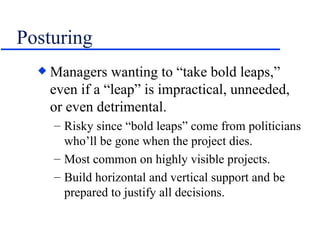 Posturing Managers wanting to “take bold leaps,” even if a “leap” is impractical, unneeded, or even detrimental. Risky since “bold leaps” come from politicians who’ll be gone when the project dies. Most common on highly visible projects. Build horizontal and vertical support and be prepared to justify all decisions. 