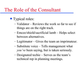 The Role of the Consultant Typical roles: Validator – Reviews the work so far to see if things are on the right track. Emcee/shield/sacrificial lamb – Helps select between alternatives. Legitimator – Gives the team an imprimateur. Substitute voice – Tells management what  you’ve  been saying, but is taken seriously. Designated techie – Serves as the team’s technical rep in planning meetings. 
