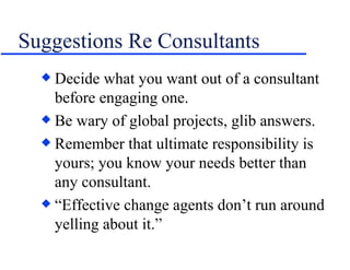 Suggestions Re Consultants Decide what you want out of a consultant before engaging one. Be wary of global projects, glib answers. Remember that ultimate responsibility is yours; you know your needs better than any consultant. “ Effective change agents don’t run around yelling about it.” 