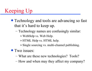 Keeping Up Technology and tools are advancing so fast that it’s hard to keep up. Technology names are confusingly similar: WebHelp vs. Web Help. HTML Help vs. HTML help. Single sourcing vs. multi-channel publishing. Two issues: What are these new technologies?  Tools? How and when may they affect my company? 