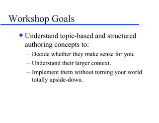 Workshop Goals Understand topic-based and structured authoring concepts to: Decide whether they make sense for you. Understand their larger context. Implement them without turning your world totally upside-down. 