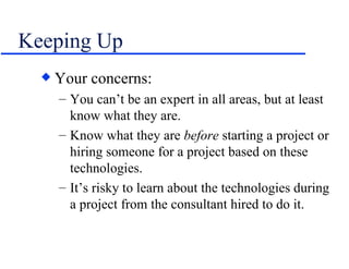 Keeping Up Your concerns: You can’t be an expert in all areas, but at least know what they are. Know what they are  before  starting a project or hiring someone for a project based on these technologies. It’s risky to learn about the technologies during a project from the consultant hired to do it. 