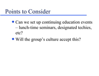 Points to Consider Can we set up continuing education events – lunch-time seminars, designated techies, etc? Will the group’s culture accept this? 