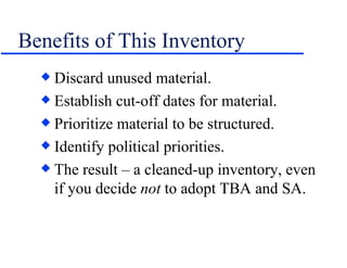 Benefits of This Inventory Discard unused material. Establish cut-off dates for material. Prioritize material to be structured. Identify political priorities. The result – a cleaned-up inventory, even if you decide  not  to adopt TBA and SA. 