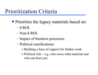 Prioritization Criteria Prioritize the legacy materials based on: $ ROI. Non-$ ROI. Impact of business processes. Political ramifications: Building a base of support for further work. Political risk – e.g. who owns what material and who can hurt you. 