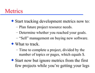 Metrics Start tracking development metrics now to: Plan future project resource needs. Determine whether you reached your goals. “ Sell” management on buying new software. What to track. Time to complete a project, divided by the number of topics or pages, which equals $. Start now but ignore metrics from the first few projects while you’re getting your legs 