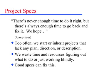 Project Specs “There’s never enough time to do it right, but there’s always enough time to go back and fix it.  We hope…” (Anonymous) Too often, we start or inherit projects that lack any plan, direction, or description. We waste time and resources figuring out what to do or just working blindly. Good specs can fix this. 