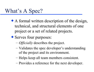 What’s A Spec? A formal written description of the design, technical, and structural elements of one project or a set of related projects. Serves four purposes: Officially  describes the project. Validates the spec developer’s understanding of the project and its environment. Helps keep all team members consistent. Provides a reference for the next developer. 