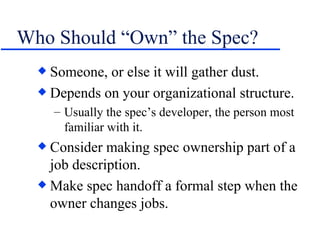 Who Should “Own” the Spec? Someone, or else it will gather dust. Depends on your organizational structure. Usually the spec’s developer, the person most familiar with it. Consider making spec ownership part of a job description. Make spec handoff a formal step when the owner changes jobs. 